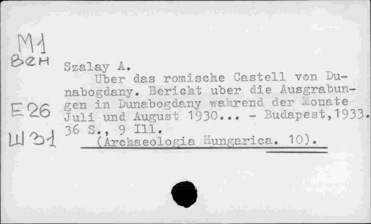 ﻿Szalay А.
Uber das römische Castell von Du-nabogdany. Bericht über die Ausgrabun-ET gen i-n Dunabogdany wahrend der Monate Ć~'C) juii und August 19ЗО... - Budapest, 1933 • . і ~ і 36 S., 9 Ill* LU O4.	(Archaeologia Hungarica. 10;.